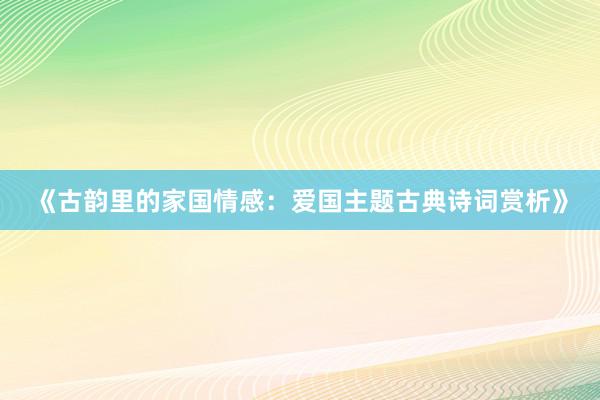 《古韵里的家国情感：爱国主题古典诗词赏析》